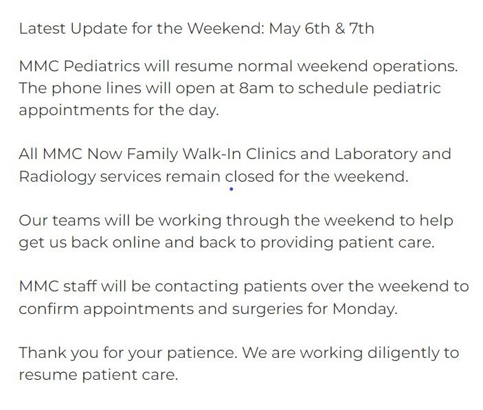 Popup on home page reads: Latest Update for the Weekend: May 6th & 7th MMC Pediatrics will resume normal weekend operations. The phone lines will open at 8am to schedule pediatric appointments for the day. All MMC Now Family Walk-In Clinics and Laboratory and Radiology services remain closed for the weekend. Our teams will be working through the weekend to help get us back online and back to providing patient care. MMC staff will be contacting patients over the weekend to confirm appointments and surgeries for Monday. Thank you for your patience. We are working diligently to resume patient care.