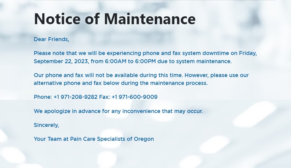 Dear Friends,Please note that we will be experiencing phone and fax system downtime on Friday, September 22, 2023, from 6:00AM to 6:00PM due to system maintenance. Our phone and fax will not be available during this time. However, please use our alternative phone and fax below during the maintenance process. Phone: +1 971-208-9282 Fax: +1 971-600-9009 We apologize in advance for any inconvenience that may occur. Sincerely, Your Team at Pain Care Specialists of Oregon